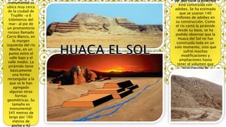 monumental se
ubica muy cerca
de la ciudad de
Trujillo -a 6
kilómetros del
mar- al pie de
un promontorio
rocoso llamado
Cerro Blanco, en
la margen
izquierda del río
Moche, en un
punto entre el
valle bajo y el
valle medio. La
pirámide tiene
básicamente
una forma
rectangular a la
que se le han
agregado
algunas otras
formas
geométricas. Su
tamaño es
monumental:
345 metros de
largo por 160
metros de
ancho y 42
ver que toda la pirámide
está construida con
adobes. Se ha estimado
que se usaron 140
millones de adobes en
su construcción. Como
el río cortó la pirámide
desde su base, se ha
podido observar que la
Huaca del Sol no fue
construida toda en un
solo momento, sino que
sufrió muchas
modificaciones y
ampliaciones hasta
tener el volumen que
actualmente le
conocemos.
 