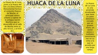 La Huaca de la Luna,
junto a la Huaca del
Sol y la Zona Urbana
Monumental forman
el conjunto Huacas
de Moche, el
principal centro
urbano y capital de
la antigua nación
Mochica que se
desarrolló en el valle
de Moche entre el
año 50 d.C. y el 650
d.C.
La Huaca
de La Luna
es una
pirámide
escalonada
que tiene
un patio
delantero
cercado
por un
grueso
muro, un
sector
anexo y
múltiples
construccio
nes en su
sima a la
que se
accedía por
una larga
rampa.
 