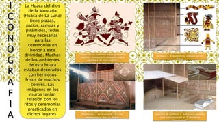 La Huaca del dios
de la Montaña
(Huaca de La Luna)
tiene plazas,
patios, rampas y
pirámides, todas
muy necesarias
para las
ceremonias en
honor a esta
divinidad. Muchos
de los ambientes
de esta huaca
estaban decorados
con hermosos
frisos de muchos
colores. Las
imágenes en los
muros tenían
relación con los
ritos y ceremonias
practicados en
dichos lugares.
Dibujo de un combate entre guerreros
moches. Iconografía dibujada sobre
cerámica de esta cultura.
El Recinto Ceremonial, ubicado en una
esquina de la Plaza 1. Sobre sus paredes
está representado el "Calendario
Ceremonial".
Friso en el patio del Nivel Bajo de la
Plataforma 1 en Huaca de La Luna,
representa al dios Ai Apaec.
Fachada de la Plataforma 1 que da hacia
la Plaza 1. A la derecha, dibujos de los
frisos.
 
