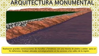 Realizaron grandes construcciones de murallas y fortalezas con una mezcla de piedra y adobe para un
fin defensivo. Estaban ubicadas estratégicamente en los accesos a los valles de la región.
 