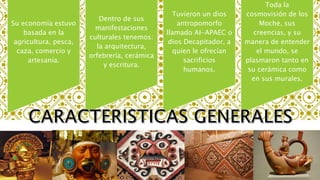 Su economía estuvo
basada en la
agricultura, pesca,
caza, comercio y
artesanía.
Dentro de sus
manifestaciones
culturales tenemos:
la arquitectura,
orfebrería, cerámica
y escritura.
Tuvieron un dios
antropomorfo
llamado AI-APAEC o
dios Decapitador, a
quien le ofrecían
sacrificios
humanos.
Toda la
cosmovisión de los
Moche, sus
creencias, y su
manera de entender
el mundo, se
plasmaron tanto en
su cerámica como
en sus murales.
 