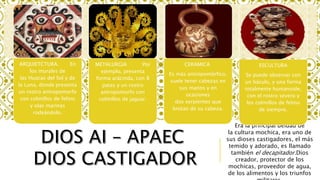 Era la principal deidad de
la cultura mochica, era uno de
sus dioses castigadores, el más
temido y adorado, es llamado
también el decapitador.Dios
creador, protector de los
mochicas, proveedor de agua,
de los alimentos y los triunfos
ARQUIETCTURA. En
los murales de
las Huacas del Sol y de
la Luna, donde presenta
un rostro antropomorfo
con colmillos de felino
y olas marinas
rodeándolo.
METALURGIA Por
ejemplo, presenta
forma arácnida, con 8
patas y un rostro
antropomorfo con
colmillos de jaguar.
CERAMICA
Es más antropomórfico,
suele tener cabezas en
sus manos y en
ocasiones
dos serpientes que
brotan de su cabeza.
ESCULTURA
Se puede observar con
un báculo, y una forma
totalmente humanoide,
con el rostro severo y
los colmillos de felino
de siempre.
 