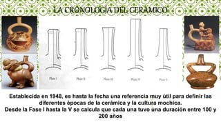 LA CRONOLOGÍA DEL CERAMICO
Establecida en 1948, es hasta la fecha una referencia muy útil para definir las
diferentes épocas de la cerámica y la cultura mochica.
Desde la Fase I hasta la V se calcula que cada una tuvo una duración entre 100 y
200 años
 