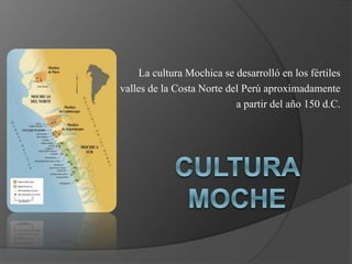 La cultura Mochica se desarrolló en los fértiles
valles de la Costa Norte del Perú aproximadamente
a partir del año 150 d.C.
 