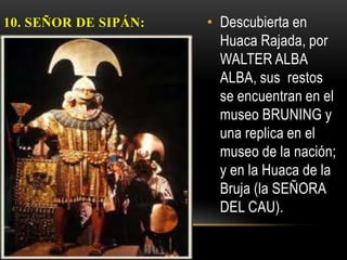 10. SEÑOR DE SIPÁN:   • Descubierta en
                        Huaca Rajada, por
                        WALTER ALBA
                        ALBA, sus restos
                        se encuentran en el
                        museo BRUNING y
                        una replica en el
                        museo de la nación;
                        y en la Huaca de la
                        Bruja (la SEÑORA
                        DEL CAU).
 
