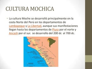 CULTURA MOCHICA
• La cultura Moche se desarrolló principalmente en la
costa Norte del Perú en los departamentos de
Lambayeque y La Libertad, aunque sus manifestaciones
llegan hasta los departamentos de Piura por el norte y
Ancash por el sur. se desarrollo del 200 dc al 700 dc.
 