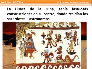 La Huaca de la Luna, tenía fastuosas
construcciones en su centro, donde residían los
sacerdotes – astrónomos.
IV- Unidad : HISTORIA I.E.P «Nuestra Señora de Guadalupe»