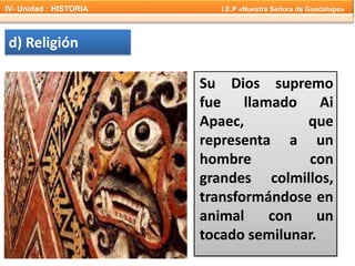 d) Religión
Su Dios supremo
fue llamado Ai
Apaec, que
representa a un
hombre con
grandes colmillos,
transformándose en
animal con un
tocado semilunar.
IV- Unidad : HISTORIA I.E.P «Nuestra Señora de Guadalupe»