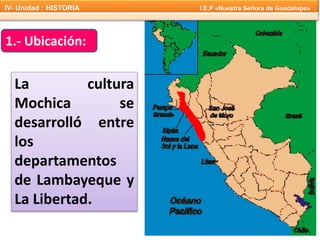 1.- Ubicación:
La cultura
Mochica se
desarrolló entre
los
departamentos
de Lambayeque y
La Libertad.
IV- Unidad : HISTORIA I.E.P «Nuestra Señora de Guadalupe»