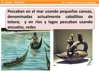 Pescaban en el mar usando pequeñas canoas,
denominadas actualmente caballitos de
totora; y en ríos y lagos pescaban usando
anzuelos, redes
IV- Unidad : HISTORIA I.E.P «Nuestra Señora de Guadalupe»