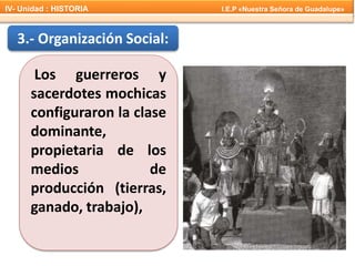 3.- Organización Social:
Los guerreros y
sacerdotes mochicas
configuraron la clase
dominante,
propietaria de los
medios de
producción (tierras,
ganado, trabajo),
IV- Unidad : HISTORIA I.E.P «Nuestra Señora de Guadalupe»