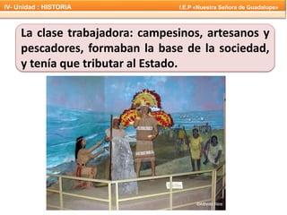 La clase trabajadora: campesinos, artesanos y
pescadores, formaban la base de la sociedad,
y tenía que tributar al Estado.
IV- Unidad : HISTORIA I.E.P «Nuestra Señora de Guadalupe»