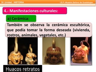 También se observa la cerámica escultórica,
que podía tomar la forma deseada (vivienda,
rostros, animales, vegetales, etc.)
Huacos retratos
4.- Manifestaciones culturales:
a) Cerámica:
IV- Unidad : HISTORIA I.E.P «Nuestra Señora de Guadalupe»
