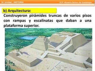 b) Arquitectura:
Construyeron pirámides truncas de varios pisos
con rampas y escalinatas que daban a una
plataforma superior.
IV- Unidad : HISTORIA I.E.P «Nuestra Señora de Guadalupe»