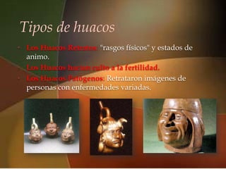 Tipos de huacos
                         
• Los Huacos Retratos: "rasgos físicos" y estados de
  animo.
• Los Huacos hacían culto a la fertilidad.
• Los Huacos Patógenos: Retrataron imágenes de
  personas con enfermedades variadas.
 