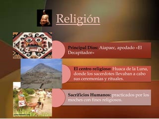 Religión
   
  Principal Dios: Aiapaec, apodado «El
  Decapitador»


    El centro religioso: Huaca de la Luna,
    donde los sacerdotes llevaban a cabo
    sus ceremonias y rituales.


  Sacrificios Humanos: practicados por los
  moches con fines religiosos.
 
