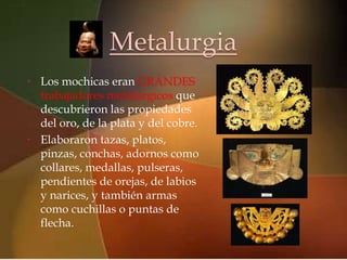 Metalurgia
•                        
    Los mochicas eran GRANDES
  trabajadores metalúrgicos que
  descubrieron las propiedades
  del oro, de la plata y del cobre.
• Elaboraron tazas, platos,
  pinzas, conchas, adornos como
  collares, medallas, pulseras,
  pendientes de orejas, de labios
  y narices, y también armas
  como cuchillas o puntas de
  flecha.
 