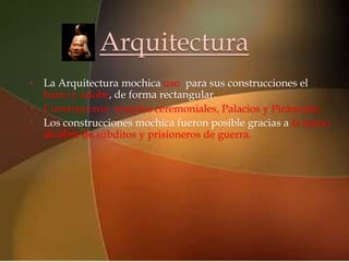 Arquitectura
•
                           
    La Arquitectura mochica uso para sus construcciones el
  barro y adobe, de forma rectangular.
• Construyeron templos ceremoniales, Palacios y Pirámides.
• Los construcciones mochica fueron posible gracias a la mano
  de obra de súbditos y prisioneros de guerra.
 