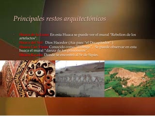 Principales restos arquitectónicos

•
    artefactos".
                                   
    Huaca de la Luna: En esta Huaca se puede ver el mural "Rebelion de los

•   Huaca del Sol : Dios Hacedor (Aia paec "el Decapitador" )
•   Huaca Cao Viejo: Conocido como “El Brujo”, Se puede observar en esta
    huaca el mural “danza de los prisioneros”..
•   Huaca Rajada: Donde se encontró al Sr de Sipán.
 