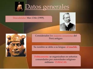 Datos generales

                           
Descubridor: Max Uhle (1909).




                    Considerados los mejores ceramistas del
                                Perú antiguo.


                   Su nombre se debe a su lengua: el muchik.



                   Políticamente: se organizaban en señoríos
                    comandados por autoridades religioso-
                             militares, CURACAS.
 