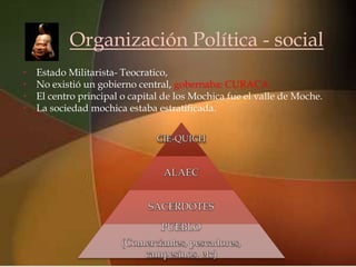 Organización Política - social
•
•
                                  
    Estado Militarista- Teocratico,
    No existió un gobierno central, gobernaba: CURACA
•   El centro principal o capital de los Mochica fue el valle de Moche.
•   La sociedad mochica estaba estratificada.
 