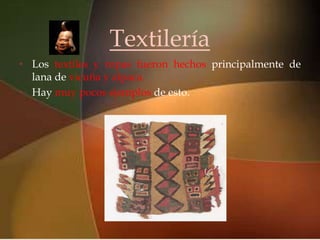 Textilería
•
    lana de vicuña y alpaca.
                             
    Los textiles y ropas fueron hechos principalmente de

• Hay muy pocos ejemplos de esto.
 