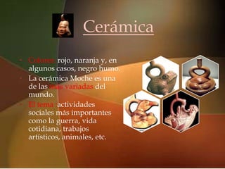 Cerámica
                    
• Colores: rojo, naranja y, en
  algunos casos, negro humo.
• La cerámica Moche es una
  de las más variadas del
  mundo.
• El tema :actividades
  sociales más importantes
  como la guerra, vida
  cotidiana, trabajos
  artísticos, animales, etc.
 