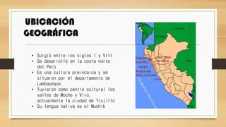 UBICACIÓN
GEOGRÁFICA
• Surgió entre los siglos I y VIII
• Se desarrolló en la costa norte
del Perú
• Es una cultura preincaica y se
situaron por el departamento de
Lambayeque.
• Tuvieron como centro cultural los
valles de Moche y Virú,
actualmente la ciudad de Trujillo
• Su lengua nativa es el Muchik
 
