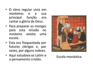 O clero regular vivia em mosteiros e a sua principal função era cantar a glória de Deus.Para preparar os monges para esta missão no mosteiro existia uma escola.Esta era frequentada por futuros clérigos e, por vezes, por alguns nobres. Aqui estudava-se Latim e o pensamento cristão.Escola monástica
