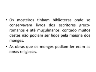 Os mosteiros tinham bibliotecas onde se conservavam livros dos escritores greco-romanos e até muçulmanos, contudo muitos destes não podiam ser lidos pela maioria dos monges.As obras que os monges podiam ler eram as obras religiosas.