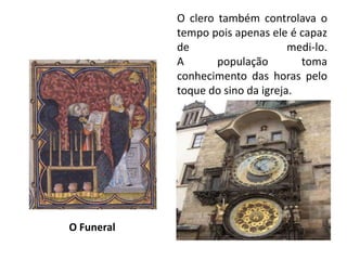 O clero também controlava o tempo pois apenas ele é capaz de medi-lo. A população toma conhecimento das horas pelo toque do sino da igreja.  O Funeral