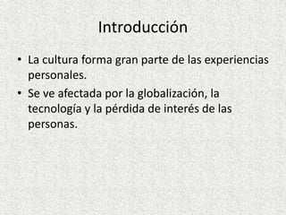 Introducción
• La cultura forma gran parte de las experiencias
personales.
• Se ve afectada por la globalización, la
tecnología y la pérdida de interés de las
personas.
 
