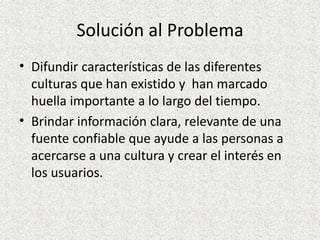 Solución al Problema
• Difundir características de las diferentes
culturas que han existido y han marcado
huella importante a lo largo del tiempo.
• Brindar información clara, relevante de una
fuente confiable que ayude a las personas a
acercarse a una cultura y crear el interés en
los usuarios.
 