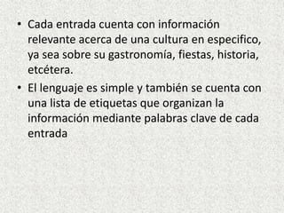 • Cada entrada cuenta con información
relevante acerca de una cultura en especifico,
ya sea sobre su gastronomía, fiestas, historia,
etcétera.
• El lenguaje es simple y también se cuenta con
una lista de etiquetas que organizan la
información mediante palabras clave de cada
entrada
 