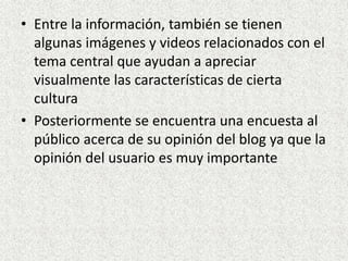 • Entre la información, también se tienen
algunas imágenes y videos relacionados con el
tema central que ayudan a apreciar
visualmente las características de cierta
cultura
• Posteriormente se encuentra una encuesta al
público acerca de su opinión del blog ya que la
opinión del usuario es muy importante
 