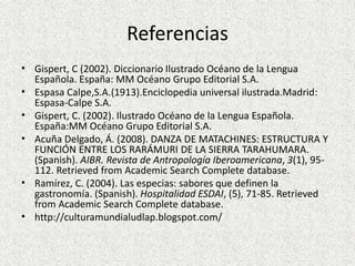 Referencias
• Gispert, C (2002). Diccionario Ilustrado Océano de la Lengua
Española. España: MM Océano Grupo Editorial S.A.
• Espasa Calpe,S.A.(1913).Enciclopedia universal ilustrada.Madrid:
Espasa-Calpe S.A.
• Gispert, C. (2002). Ilustrado Océano de la Lengua Española.
España:MM Océano Grupo Editorial S.A.
• Acuña Delgado, Á. (2008). DANZA DE MATACHINES: ESTRUCTURA Y
FUNCIÓN ENTRE LOS RARÁMURI DE LA SIERRA TARAHUMARA.
(Spanish). AIBR. Revista de Antropología Iberoamericana, 3(1), 95-
112. Retrieved from Academic Search Complete database.
• Ramírez, C. (2004). Las especias: sabores que definen la
gastronomía. (Spanish). Hospitalidad ESDAI, (5), 71-85. Retrieved
from Academic Search Complete database.
• http://culturamundialudlap.blogspot.com/
 