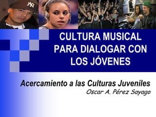 CULTURA MUSICAL
PARA DIALOGAR CON
LOS JÓVENES
Acercamiento a las Culturas Juveniles
Oscar A. Pérez Sayago
 