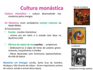 Cultura monástica Cultura monástica  – cultura desenvolvida nos mosteiros pelos monges Os Mosteiros  eram verdadeiros  centros culturais   na Idade Média.  Aí funcionavam: Escolas   - escolas monásticas - ensino era em latim e o estudo com base na doutrina cristã Oficinas de cópias de man uscritos  -  scriptorium - Dedicavam-se à cópia de livros de autores greco-romanos, muçulmanos e cristãos - Obras decoradas com iluminuras representativas da vida da época Scriptorium (monge copista) Escola monástica Mosteiros em Portugal : Lorvão, Santa Cruz de Coimbra, Alcobaça e São Vicente de Lisboa – foram importantes centros de cultura, estudo e ensino dessa época. ILUMINURA 