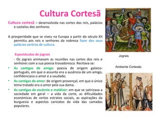 Cultura Cortesã Cultura cortesã  – desenvolvida nas cortes dos reis, palácios e castelos dos senhores A prosperidade que se viveu na Europa a partir do século XII permitiu aos reis e senhores da nobreza  fazer dos seus palácios centros de cultura. Espectáculos de jograis  - Os jograis animavam as reuniões nas cortes dos reis e senhores com a sua poesia trovadoresca. Recitava-se: As cantigas de amigo : poesia de origem galaico-português, em que o assunto era a ausência de um amigo, confidenciava o amor e a saudade; As cantigas de amor : de origem provençal, em que o único tema tratado era o amor pela sua dama. As cantigas de escárnio e maldizer : em que se satirizava a sociedade em geral – a vida da corte, as dificuldades económicas de certos estratos sociais, as aspirações da burguesia e aspectos caricatos da vida das camadas populares. Jograis Ambiente Cortesão   