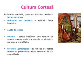 Cultura Cortesã Faziam-se, também, parte da literatura medieval  textos em prosa :  romances de cavalaria  – relatam feitos lendários  a vida de santos  crónicas  - textos históricos que relatam os acontecimentos – de um reinado ou dinastia - por ordem cronológica  literatura genealógica  - as famílias de nobres trazem ao presente os feitos valorosos da sua ascendência Cena de amor cortês 