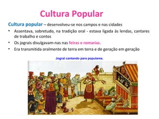 Cultura Popular Cultura popular  – desenvolveu-se nos campos e nas cidades  Assentava, sobretudo, na tradição oral - estava ligada às lendas, cantares de trabalho e contos  Os jograis divulgavam-nas nas  feiras e romarias. Era transmitida oralmente de terra em terra e de geração em geração Jogral cantando para populares. 