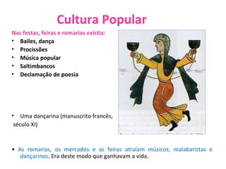 Cultura Popular Nas festas, feiras e romarias existia: Bailes, dança Procissões Música popular Saltimbancos Declamação de poesia Uma dançarina (manuscrito francês, século XI) •  As romarias, os mercados e as feiras atraíam músicos, malabaristas e dançarinos . Era deste modo que ganhavam a vida. 