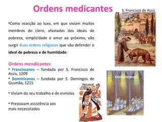 Ordens medicantes Como reacção ao luxo, em que viviam muitos membros do clero, afastados dos ideais de pobreza, simplicidade e amor ao próximo, vão surgir  duas ordens religiosas  que vão defender o  ideal de pobreza e de humildade :  Ordens mendicantes Franciscanos  – fundada por S. Francisco de Assis, 1209 Dominicanos  – fundada por S. Domingos de Gusmão, 1215 Viviam do seu trabalho e de esmolas Prestavam assistência aos  mais necessitados S. Francisco de Assis Dominicanos 