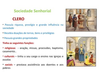 Sociedade Senhorial   CLERO Possuía riqueza, prestígio e grande influência na sociedade Recebia doações de terras, bens e privilégios Possuía grandes propriedades Tinha as seguintes funções: religiosas  - oração, missas, procissões, baptismo, casamento.. culturais   – tinha a seu cargo o ensino nas igrejas e escolas sociais  – prestava assistência aos doentes e aos pobres 