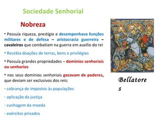 Sociedade Senhorial   Nobreza Possuía riqueza, prestígio e  desempenhava funções militares e de defesa  –  aristocracia guerreira  – cavaleiros  que combatiam na guerra em auxílio do rei Recebia doações de terras, bens e privilégios Possuía grandes propriedades –  domínios senhoriais ou senhorios nos seus domínios senhoriais  gozavam de poderes ,  que deviam ser exclusivos dos reis: cobrança de impostos às populações aplicação da justiça cunhagem da moeda exércitos privados Bellatores 