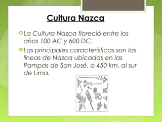 Cultura Nazca
 La  Cultura Nazca floreció entre los
  años 100 AC y 600 DC.
 Las principales características son las
  líneas de Nazca ubicadas en las
  Pampas de San José, a 450 km. al sur
  de Lima.
 