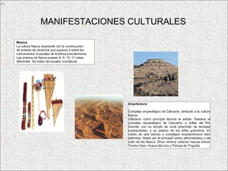 MANIFESTACIONES CULTURALES

Música
La cultura Nazca sorprende con la construcción
de antaras de cerámica que superan a todos los
instrumentos musicales de América precolombina.
Las antaras de Nazca poseen 8, 9, 10, 11 notas
diferentes. Se tratan de escalas cromáticas.




                                                  Arquitectura

                                                  Complejo arqueológico de Cahuachi, atribuido a la cultura
                                                  Nazca.
                                                  Utilizaron como principal técnica el adobe. Destaca el
                                                  complejo arqueológico de Cahuachi, a orillas del Río
                                                  Grande, con su templo de corte piramidal, de terrazas
                                                  superpuestas, y su palacio de los jefes guerreros, en
                                                  medio de seis barrios o complejos arquitectónicos bien
                                                  definidos. Debió ser el principal centro administrativo y de
                                                  culto de los Nazca. Otros centros urbanos nazcas fueron
                                                  Tambo Viejo, Huaca del Loro y Pampa de Tinguiña.
 