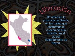 Ubicación Se ubica en la provincia de Nazca, en los valles que conforman la cuenca del Río Grande, en el actual departamento de Nazca. 