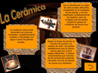 La Cerámica La cerámica nazca está decorada con pinturas minerales, cuidadosamente molidas y mezcladas con agua o savia de plantas locales.   Se ha identificado el origen de siete arcillas diferentes empleadas en el modelado de las piezas, y se han clasificado cuidadosamente los diseños; esto ha revelado que los estilos artísticos nazcas se modifican de forma muy gradual.   Según el toque de pincel, el número de puntos y el cambio de color, ha podido establecerse que la cultura nazca pasó por nueve etapas diferentes. Y parece sorprendente que muchas de las tendencias artísticas coincidan con las de piezas de zonas muy distantes .   