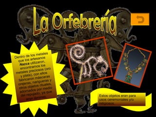 La Orfebrería Dentro de los metales que los artesanos  Nazca  utilizaron, encontramos los metales preciosos (oro y plata), con ellos fabricaron máscaras orejeras, narigueras y otros objetos rituales, adornados por medio del repujado, ya que eran láminas.   Estos objetos eran para usos ceremoniales y/o religiosos.  